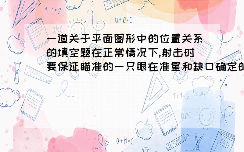 一道关于平面图形中的位置关系的填空题在正常情况下,射击时要保证瞄准的一只眼在准星和缺口确定的直线上,才能射中目标,其中的数学道理是：