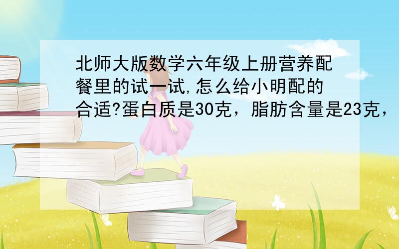 北师大版数学六年级上册营养配餐里的试一试,怎么给小明配的合适?蛋白质是30克，脂肪含量是23克，碳水化合物是120克，每种食物的蛋白质，脂肪，碳水化合物都是按照书上的