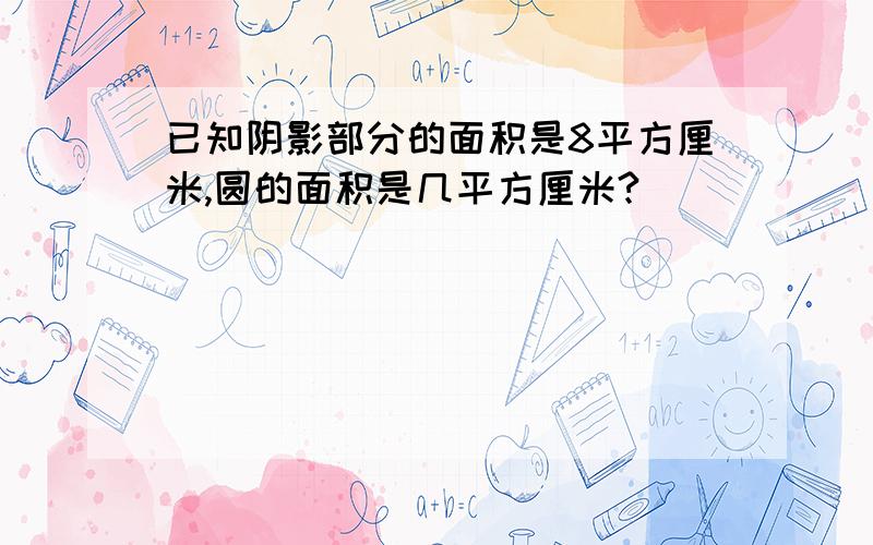 已知阴影部分的面积是8平方厘米,圆的面积是几平方厘米?