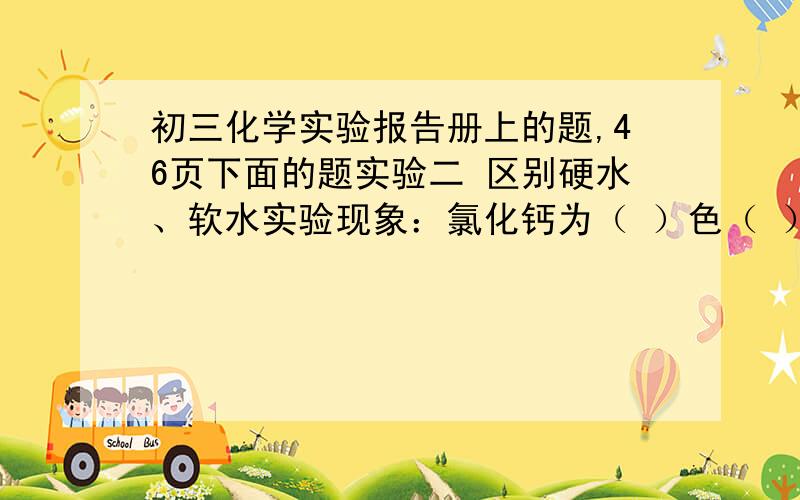 初三化学实验报告册上的题,46页下面的题实验二 区别硬水、软水实验现象：氯化钙为（ ）色（ ）体.两杯液体（ ）有氯化钙的液体（ ）,不含氯化钙的液体（ ）