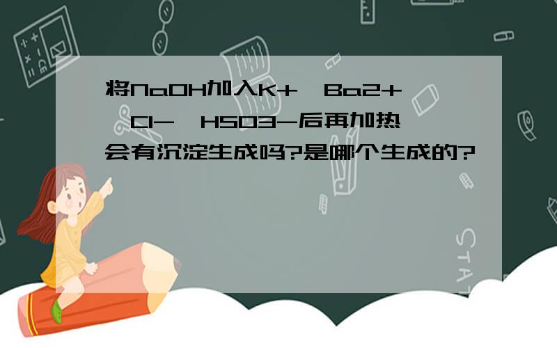 将NaOH加入K+、Ba2+、Cl-、HSO3-后再加热会有沉淀生成吗?是哪个生成的?