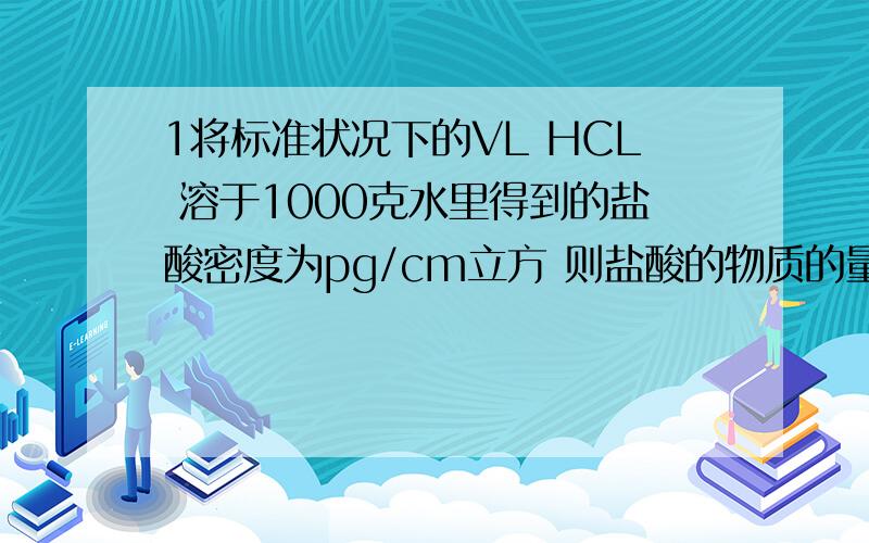 1将标准状况下的VL HCL 溶于1000克水里得到的盐酸密度为pg/cm立方 则盐酸的物质的量的浓度为多少?