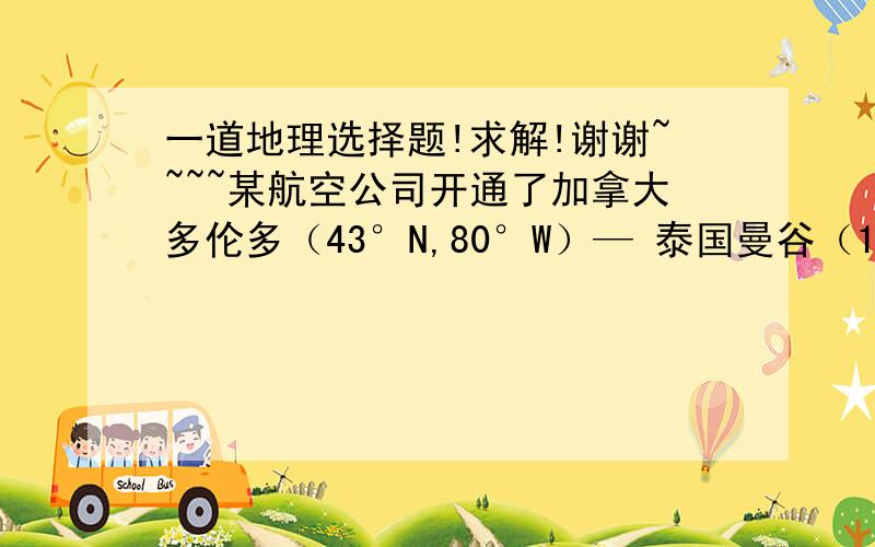 一道地理选择题!求解!谢谢~~~~某航空公司开通了加拿大多伦多（43°N,80°W）— 泰国曼谷（13°N,100°E）的直达国际航班.该航班飞机选择的是最短路线,若飞机时速为800km/时,则飞行时间约为（