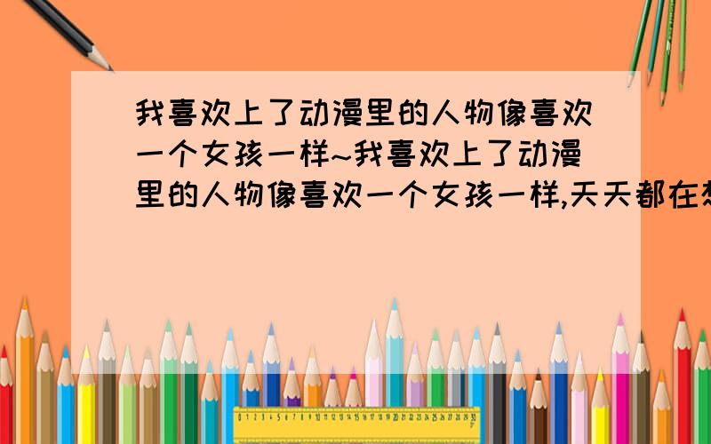 我喜欢上了动漫里的人物像喜欢一个女孩一样~我喜欢上了动漫里的人物像喜欢一个女孩一样,天天都在想脑袋里全是她我是不是快疯了在这样下去我就活不成了有什么办法能进动漫的世界里