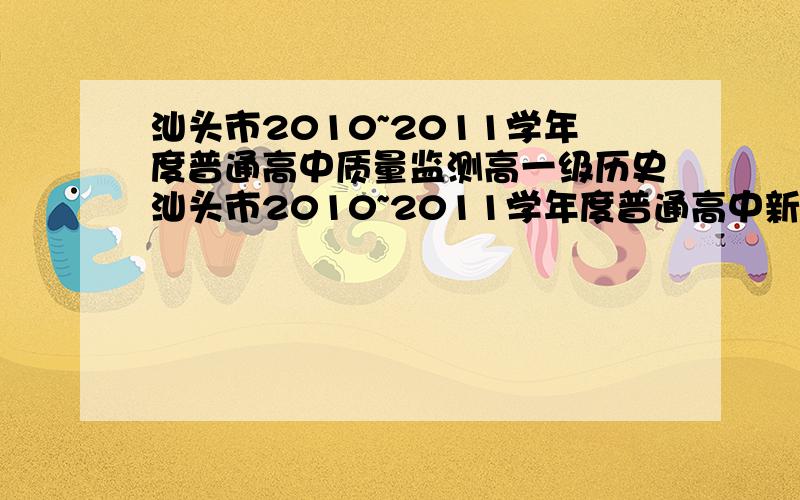 汕头市2010~2011学年度普通高中质量监测高一级历史汕头市2010~2011学年度普通高中新课程教学质量监测高一级历史答案,试题也可以.急!在线等! 有生物、化学、地理的也好.除了这四科的其他科