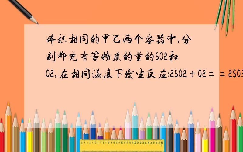 体积相同的甲乙两个容器中,分别都充有等物质的量的SO2和O2,在相同温度下发生反应：2SO2+O2==2SO3,并达到平衡.在这过程中,甲容器保持体积不变,已容器保持压强不变,若甲容器中SO2的转化率为P%,