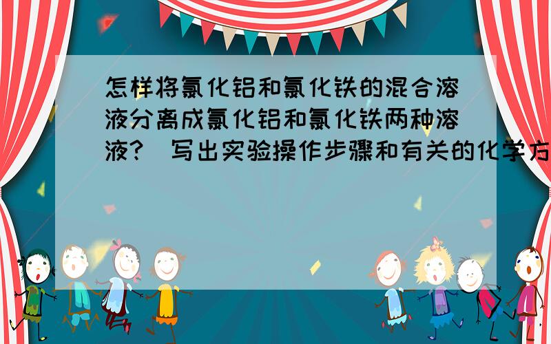 怎样将氯化铝和氯化铁的混合溶液分离成氯化铝和氯化铁两种溶液?（写出实验操作步骤和有关的化学方程式）