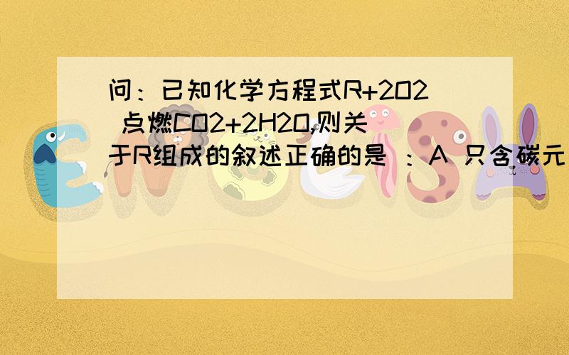 问：已知化学方程式R+2O2 点燃CO2+2H2O,则关于R组成的叙述正确的是 ：A 只含碳元素 B 只含碳、氢两元素 C 一定含碳、氢、氧元素 D 一定含碳、氢元素,可能含氧元素