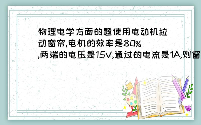 物理电学方面的题使用电动机拉动窗帘,电机的效率是80% ,两端的电压是15V,通过的电流是1A,则窗帘运动时,所受到的平均阻力是多少?对不起，还有一个条件，窗帘运动时的平均速度是0.5m/s