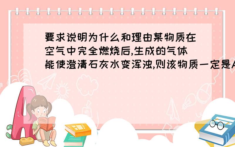 要求说明为什么和理由某物质在空气中完全燃烧后,生成的气体能使澄清石灰水变浑浊,则该物质一定是A.含碳元素的化合物 B.含碳、氢元素的物质 C 含碳元素的单质或含碳元素的化合物 D无法