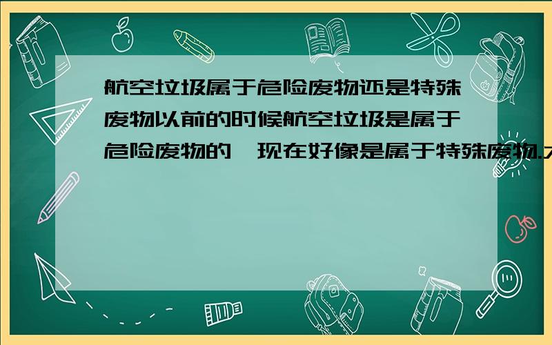 航空垃圾属于危险废物还是特殊废物以前的时候航空垃圾是属于危险废物的,现在好像是属于特殊废物.大家知道现在有什么标准规定的航空；垃圾的属性吗?