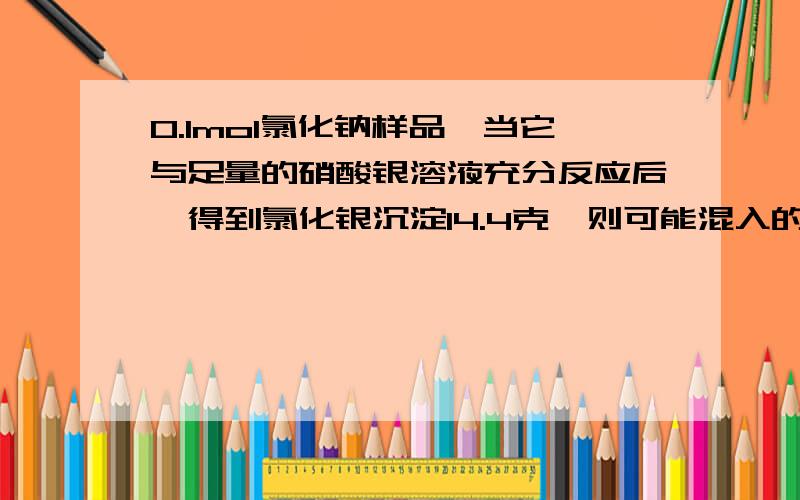 0.1mol氯化钠样品,当它与足量的硝酸银溶液充分反应后,得到氯化银沉淀14.4克,则可能混入的盐是A KCl B CaCl2 C ZnCl2 D BaCl2 本来是应该是14.35 就是因为混了其他的嘛还有A不对 再想想哦 刚刚那位仁