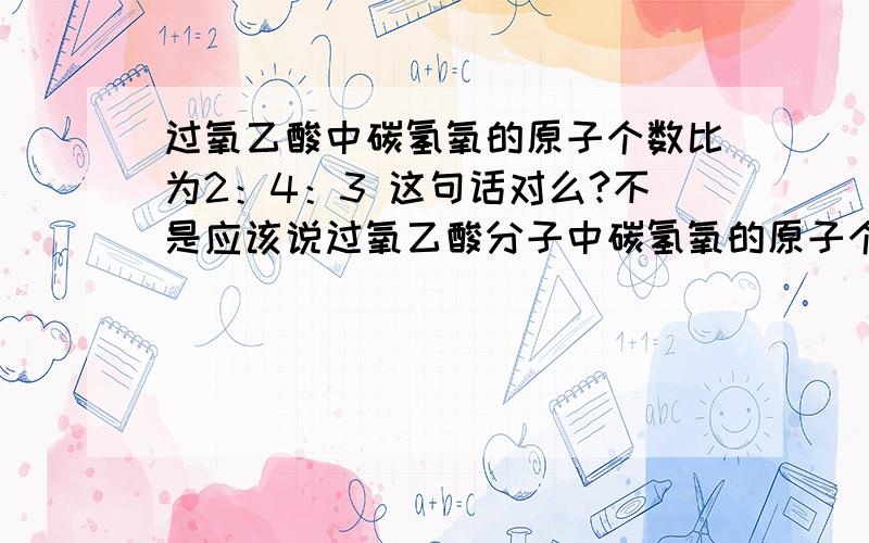 过氧乙酸中碳氢氧的原子个数比为2：4：3 这句话对么?不是应该说过氧乙酸分子中碳氢氧的原子个数比 为2：4：