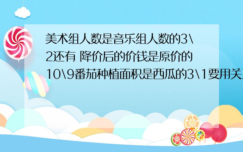 美术组人数是音乐组人数的3\2还有 降价后的价钱是原价的10\9番茄种植面积是西瓜的3\1要用关系式,急用~急用!这是3个问题