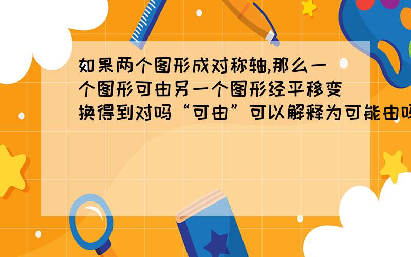 如果两个图形成对称轴,那么一个图形可由另一个图形经平移变换得到对吗“可由”可以解释为可能由吗?等腰三角形平移后可以成为轴对称图形，那么上题的答案是对还是错？