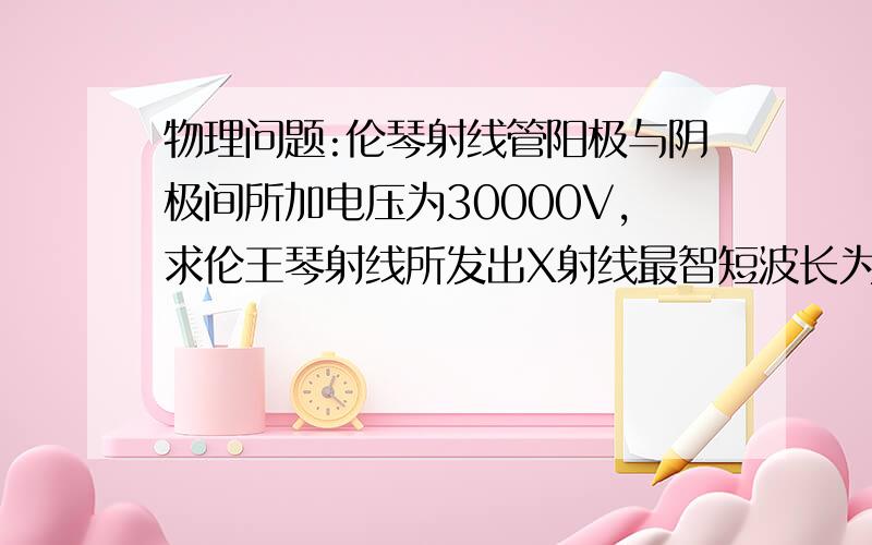 物理问题:伦琴射线管阳极与阴极间所加电压为30000V,求伦王琴射线所发出X射线最智短波长为多少?