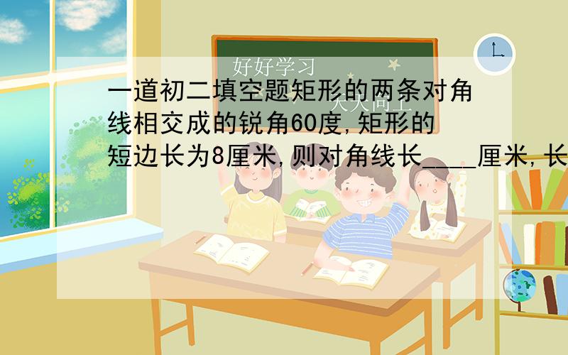 一道初二填空题矩形的两条对角线相交成的锐角60度,矩形的短边长为8厘米,则对角线长____厘米,长边长_____厘米,矩形的面积是______平方厘米.这道题没图,给下过程吧