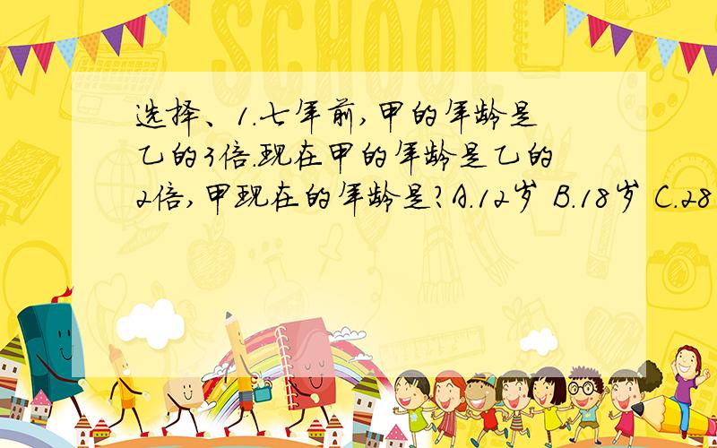 选择、1.七年前,甲的年龄是乙的3倍.现在甲的年龄是乙的2倍,甲现在的年龄是?A.12岁 B.18岁 C.28岁 D.30岁2.用含盐20%的盐水和含盐65%的盐水混合制成含盐50%的盐水60千克.则含盐20%和65%的盐水分别