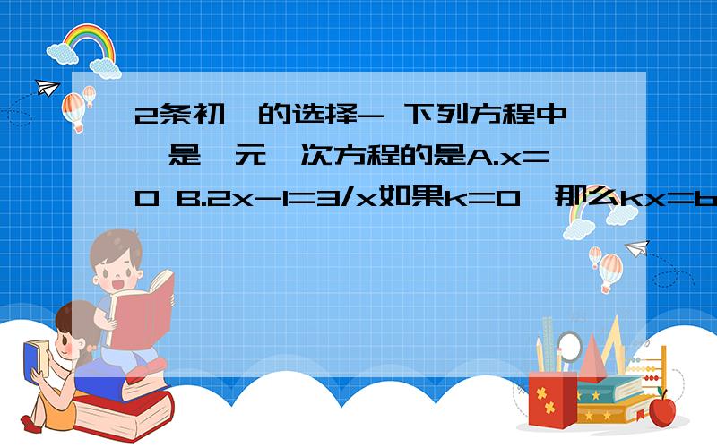 2条初一的选择- 下列方程中,是一元一次方程的是A.x=0 B.2x-1=3/x如果k=0,那么kx=b的解的情况是A.有且只有一个解b.c、无解或无数个解d、有无数个解