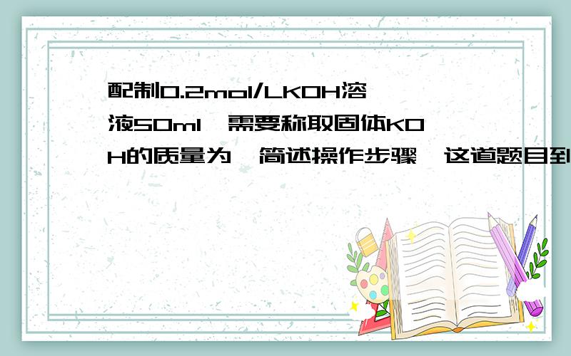 配制0.2mol/LKOH溶液50ml,需要称取固体KOH的质量为,简述操作步骤,这道题目到底是要求值,还是写操作步骤?