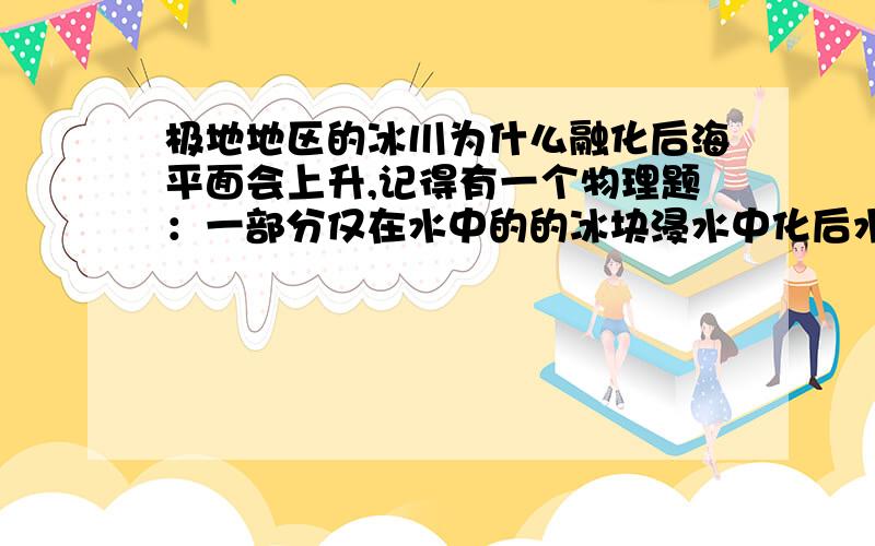 极地地区的冰川为什么融化后海平面会上升,记得有一个物理题：一部分仅在水中的的冰块浸水中化后水面不升有点晕、哪位专业点的大仙给解释一下?物理题：杯子中、装了适量的水、一块