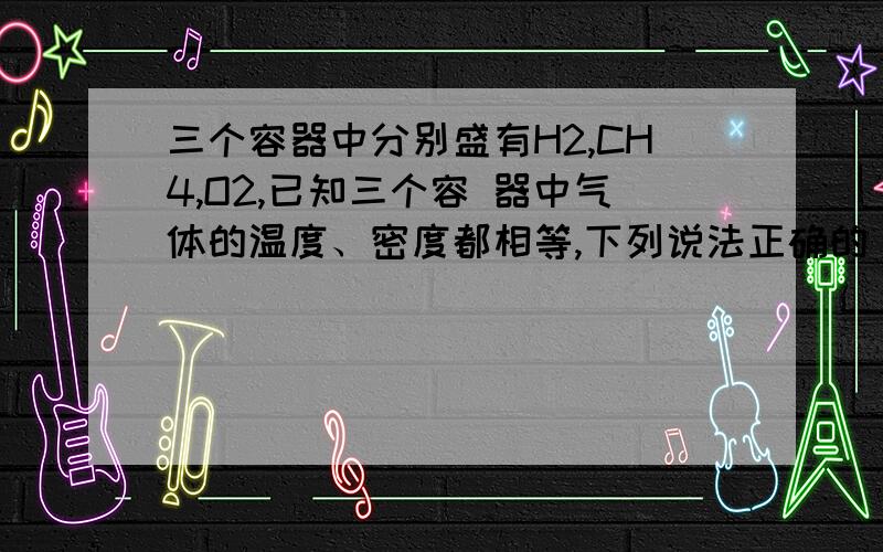 三个容器中分别盛有H2,CH4,O2,已知三个容 器中气体的温度、密度都相等,下列说法正确的 A.三种气体质量相等 B.三种气体的物质的量之比为16:2:1 C.三种气体压强比为16:2:1 D.三种气体体积比为1:8: