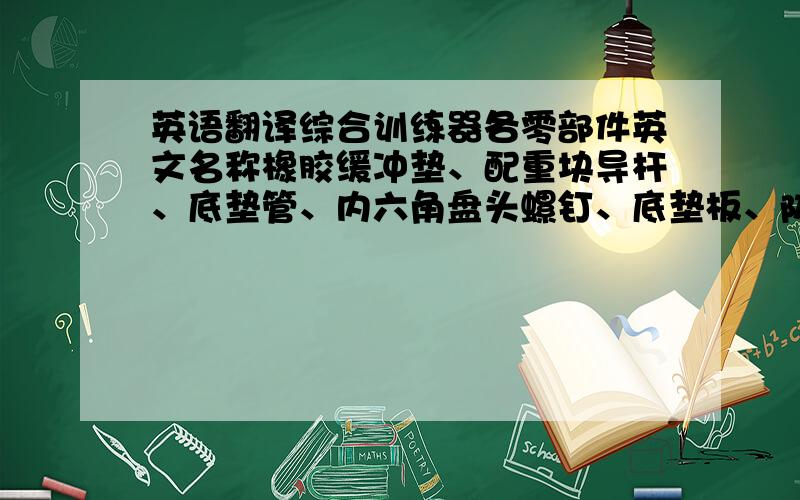 英语翻译综合训练器各零部件英文名称橡胶缓冲垫、配重块导杆、底垫管、内六角盘头螺钉、底垫板、防松螺母、底垫横管、底垫管弧板、大力杆、底脚、配重块提升杆、配重帽、销子、丁