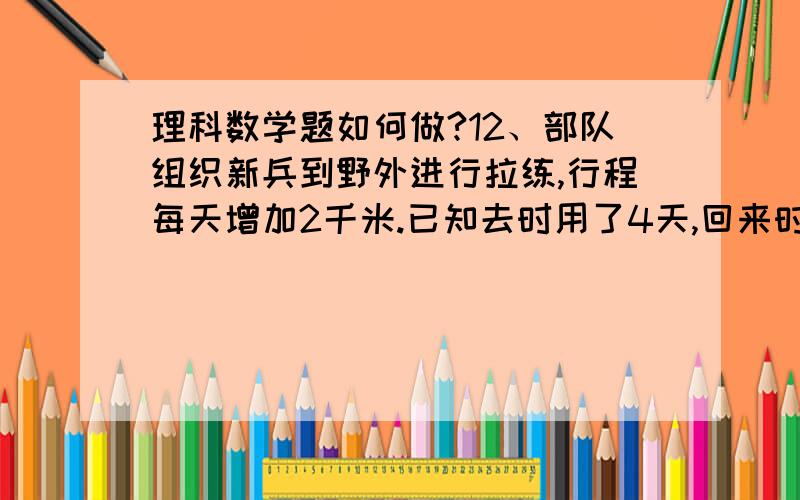 理科数学题如何做?12、部队组织新兵到野外进行拉练,行程每天增加2千米.已知去时用了4天,回来时用了3天.目的地距离营地多少千米?A．54 B．72 C．84 D．9213、有一个两位数,如果把数码1加写在