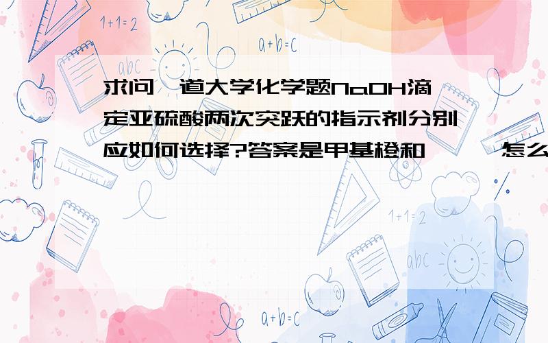 求问一道大学化学题NaOH滴定亚硫酸两次突跃的指示剂分别应如何选择?答案是甲基橙和酚酞,怎么也想不明白,这类问题并没有给出具体 的浓度数值,怎么判断该用哪些指示剂?还有比如要你判断