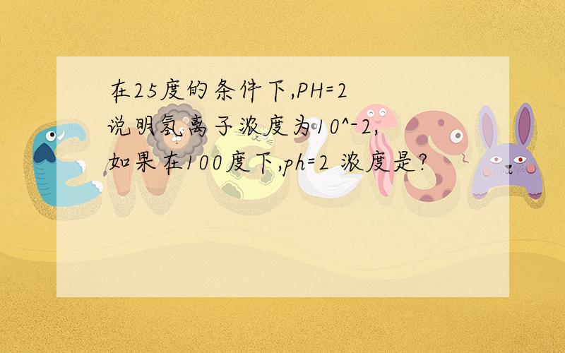 在25度的条件下,PH=2 说明氢离子浓度为10^-2,如果在100度下,ph=2 浓度是?