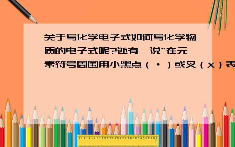 关于写化学电子式如何写化学物质的电子式呢?还有,说“在元素符号周围用小黑点（·）或叉（X）表示原子或离子的最外层电子排布的式子叫做电子”,那么小黑点（·）和叉（X）分别代表什