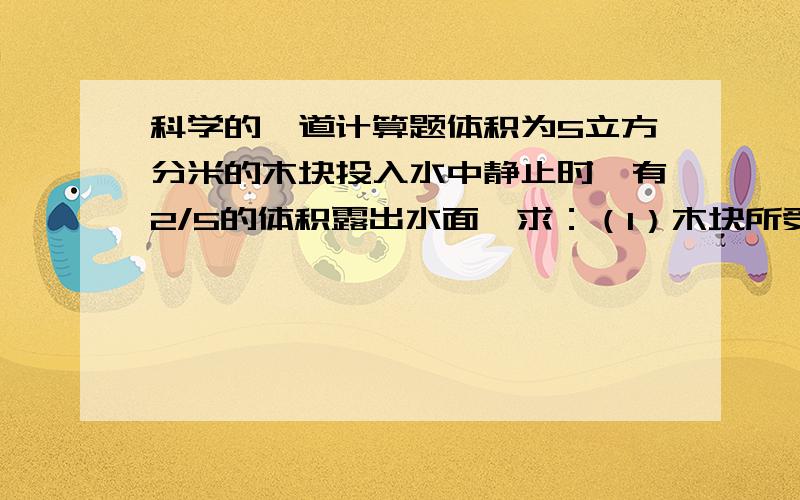 科学的一道计算题体积为5立方分米的木块投入水中静止时,有2/5的体积露出水面,求：（1）木块所受的浮力有多大?（2）木块的密度是多大?