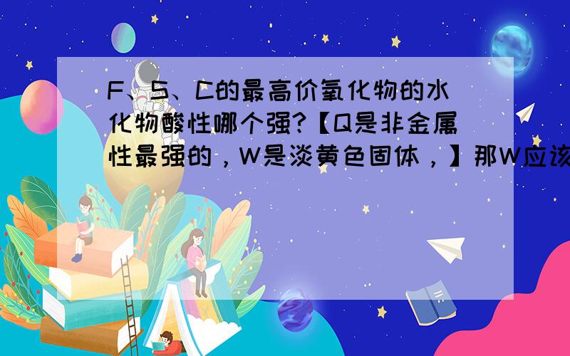 F、S、C的最高价氧化物的水化物酸性哪个强?【Q是非金属性最强的，W是淡黄色固体，】那W应该是S了，【Q的核电荷数比W大，】按理说短周期内非金属性最强的不是F吗？如果是的话，F的质子