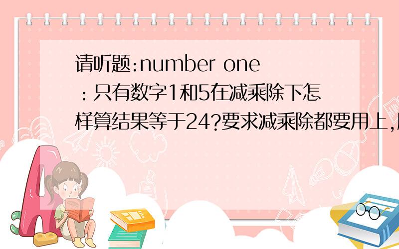 请听题:number one：只有数字1和5在减乘除下怎样算结果等于24?要求减乘除都要用上,所以5*5-1=24不成立,不对.如果5*5-1=24那就不叫问题了?