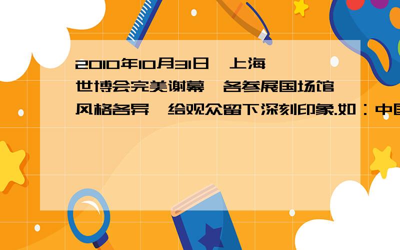 2010年10月31日,上海世博会完美谢幕,各参展国场馆风格各异,给观众留下深刻印象.如：中国馆建筑外观以“东方之冠”的构思主题,表达中国文化的精神与气质；德国馆主题：“和谐城市” ,造