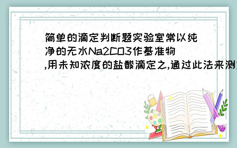 简单的滴定判断题实验室常以纯净的无水Na2CO3作基准物,用未知浓度的盐酸滴定之,通过此法来测定盐酸的精确浓度,下列判断正确的是（ ）A.若所取Na2CO3在空气中受过潮,则被测盐酸浓度偏高B.