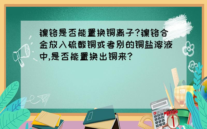 镍铬是否能置换铜离子?镍铬合金放入硫酸铜或者别的铜盐溶液中,是否能置换出铜来?