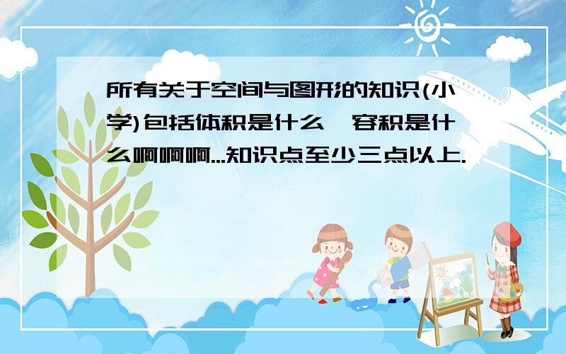 所有关于空间与图形的知识(小学)包括体积是什么,容积是什么啊啊啊...知识点至少三点以上.