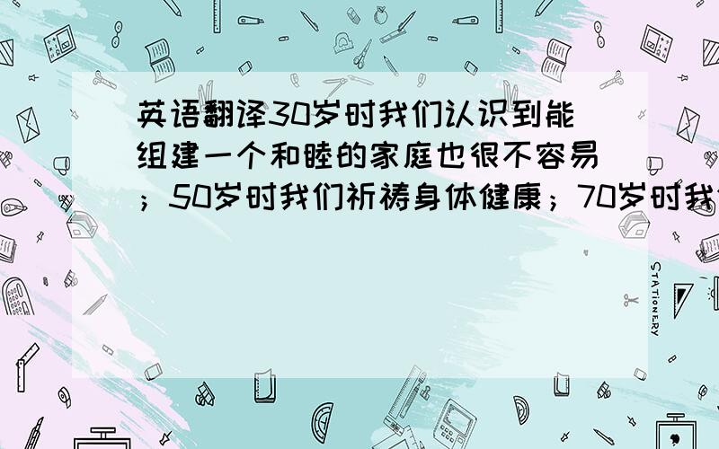 英语翻译30岁时我们认识到能组建一个和睦的家庭也很不容易；50岁时我们祈祷身体健康；70岁时我们的梦想就变成能活一天算一天了!