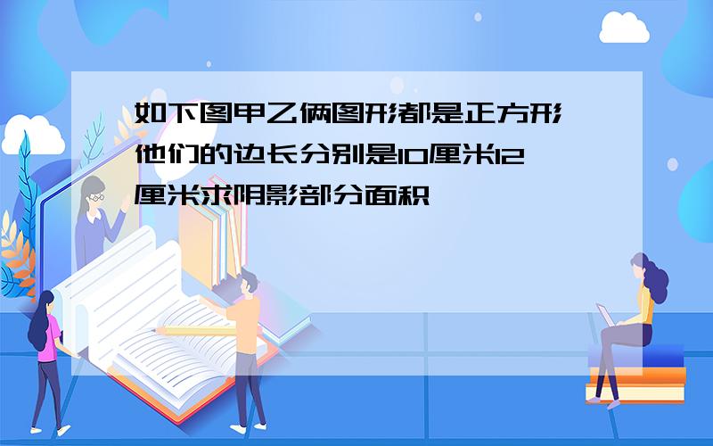 如下图甲乙俩图形都是正方形,他们的边长分别是10厘米12厘米求阴影部分面积