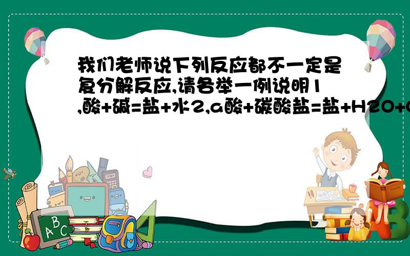 我们老师说下列反应都不一定是复分解反应,请各举一例说明1,酸+碱=盐+水2,a酸+碳酸盐=盐+H2O+CO2箭头3,b酸+盐=新盐+新酸4,碱+盐=新碱+新盐5,盐+盐=新盐+新盐（反应物均可溶,反应物之一有沉淀）