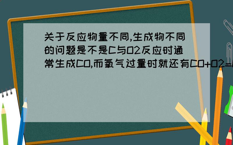 关于反应物量不同,生成物不同的问题是不是C与O2反应时通常生成CO,而氧气过量时就还有CO+O2=CO2这个反应,所以我们说氧过量时发生C+O2=CO2,而不是C与O2直接生成CO2,上述说法对不对?还有上述反应