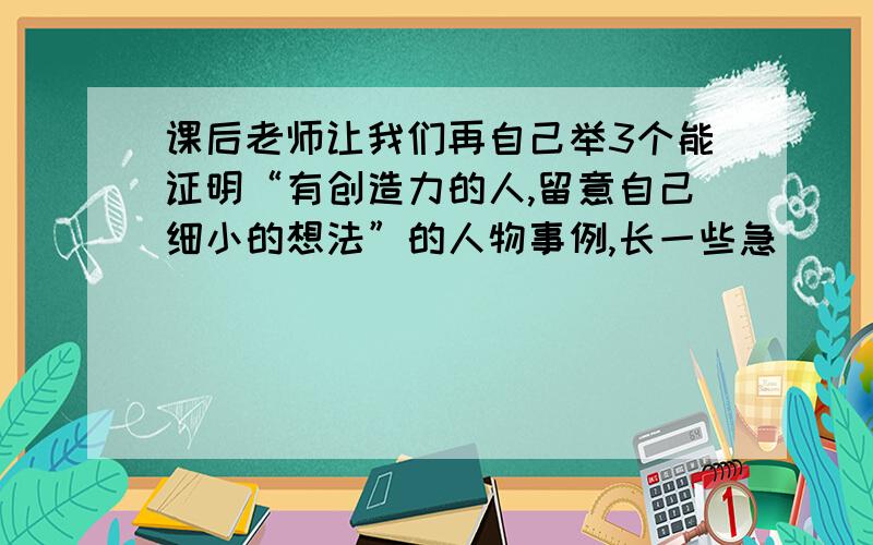 课后老师让我们再自己举3个能证明“有创造力的人,留意自己细小的想法”的人物事例,长一些急