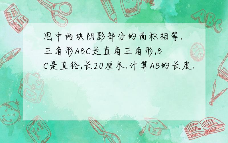 图中两块阴影部分的面积相等,三角形ABC是直角三角形,BC是直径,长20厘米.计算AB的长度.