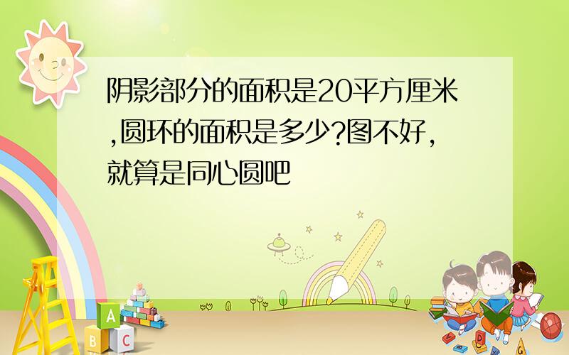 阴影部分的面积是20平方厘米,圆环的面积是多少?图不好,就算是同心圆吧