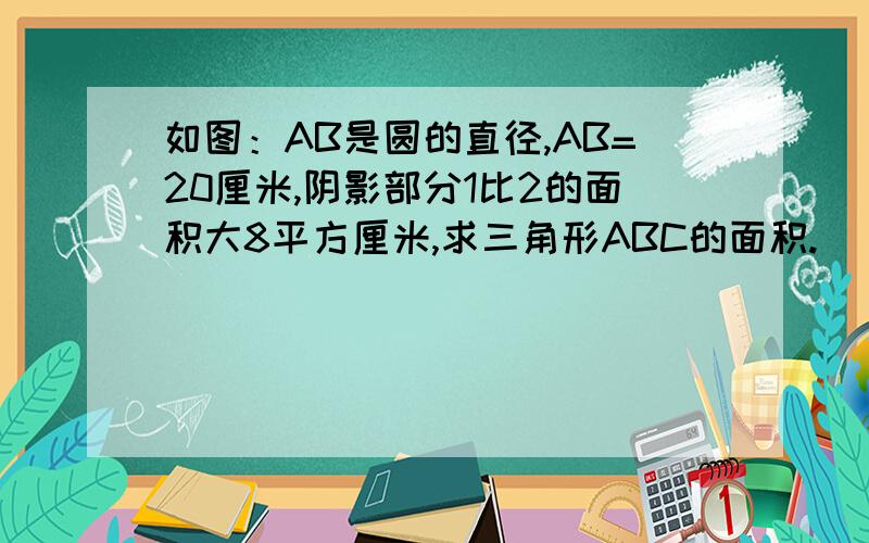 如图：AB是圆的直径,AB=20厘米,阴影部分1比2的面积大8平方厘米,求三角形ABC的面积.