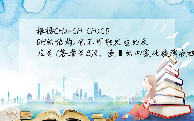 根据CH2=CH-CH2COOH的结构,它不可能发生的反应是（答案是B）A、使溴的四氯化碳溶液褪色B、与银氨溶液反应析出银C、与乙醇在浓硫酸催化下发生酯化反应D、与新制请氧化铜反应