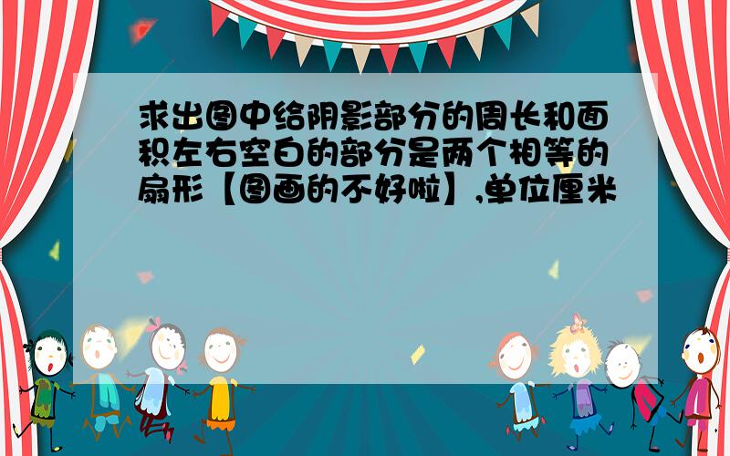 求出图中给阴影部分的周长和面积左右空白的部分是两个相等的扇形【图画的不好啦】,单位厘米