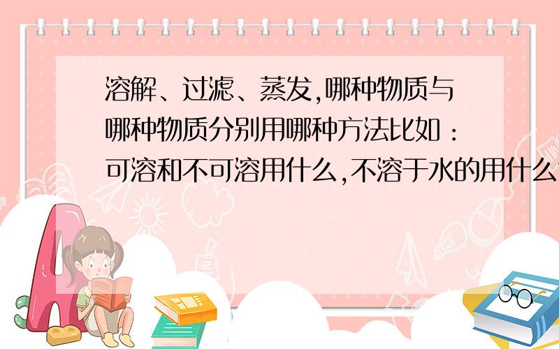 溶解、过滤、蒸发,哪种物质与哪种物质分别用哪种方法比如：可溶和不可溶用什么,不溶于水的用什么?