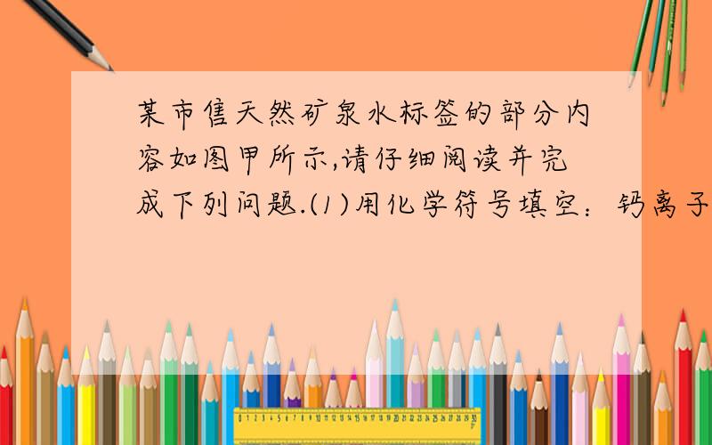 某市售天然矿泉水标签的部分内容如图甲所示,请仔细阅读并完成下列问题.(1)用化学符号填空：钙离子____